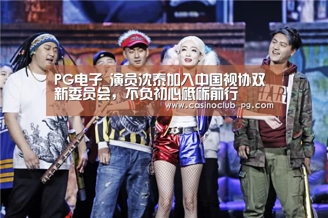 PG电子_演员沈泰加入中国视协双新委员会,不负初心砥砺前行(图2) PG电子