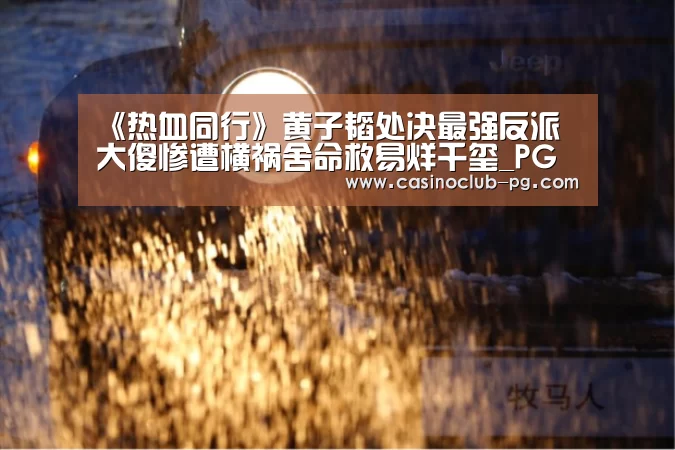 《热血同行》黄子韬处决最强反派 大傻惨遭横祸舍命救易烊千玺_PG赛事(图1) PG赛事