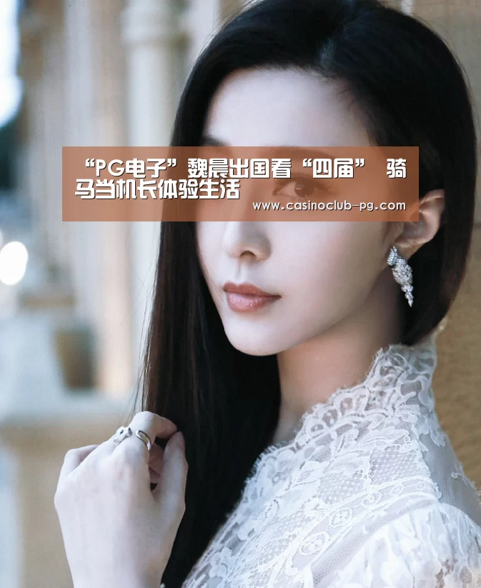 “PG电子”魏晨出国看“四届” 骑马当机长体验生活(图1) PG电子
