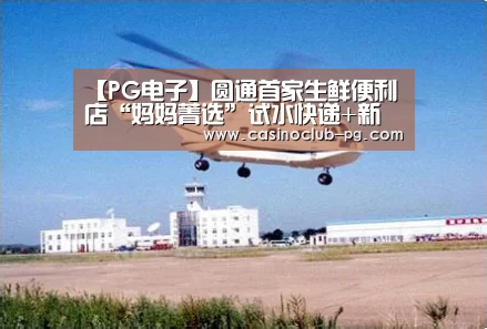 【PG电子】圆通首家生鲜便利店“妈妈菁选”试水快递+新零售(图1) PG入口